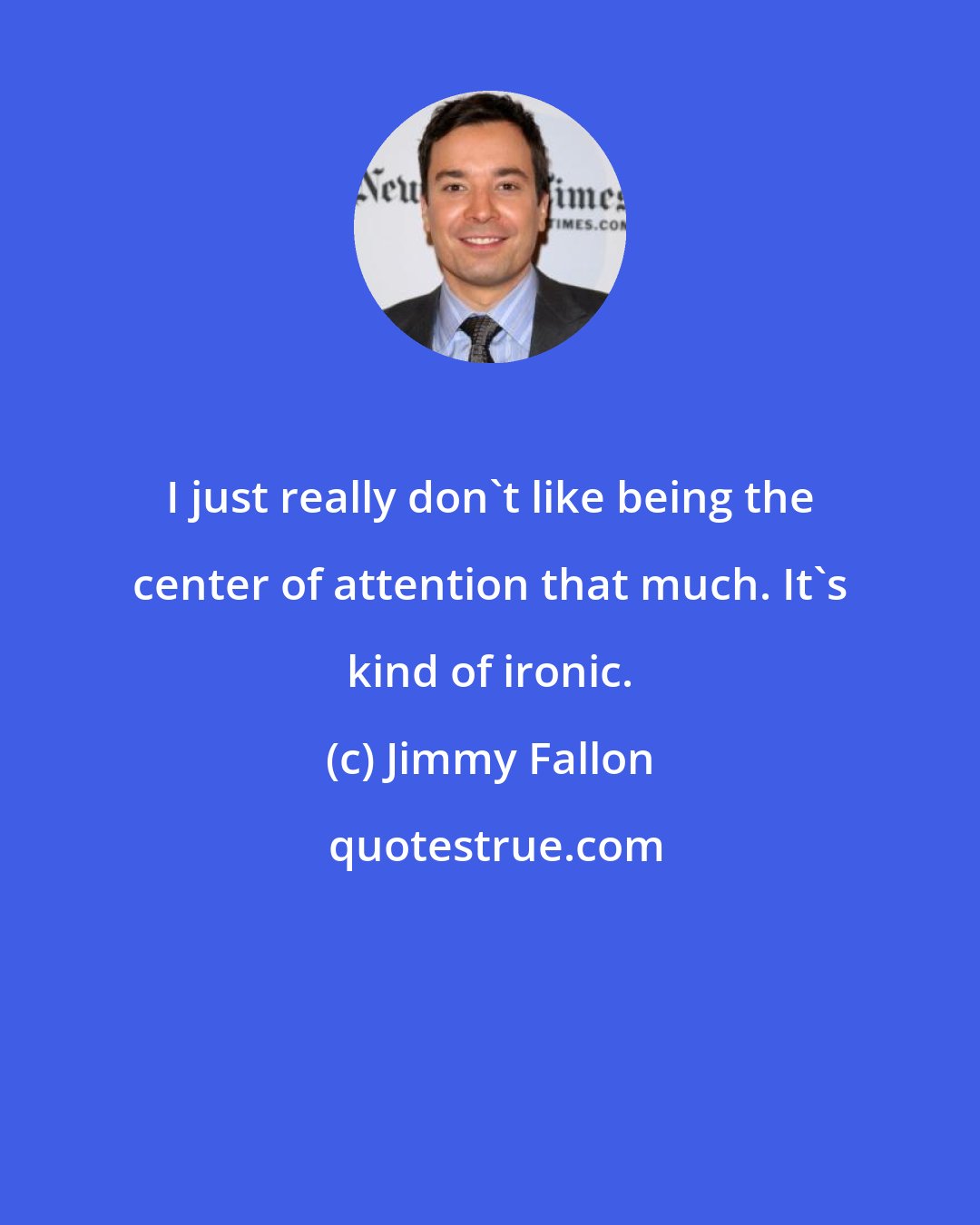 Jimmy Fallon: I just really don't like being the center of attention that much. It's kind of ironic.