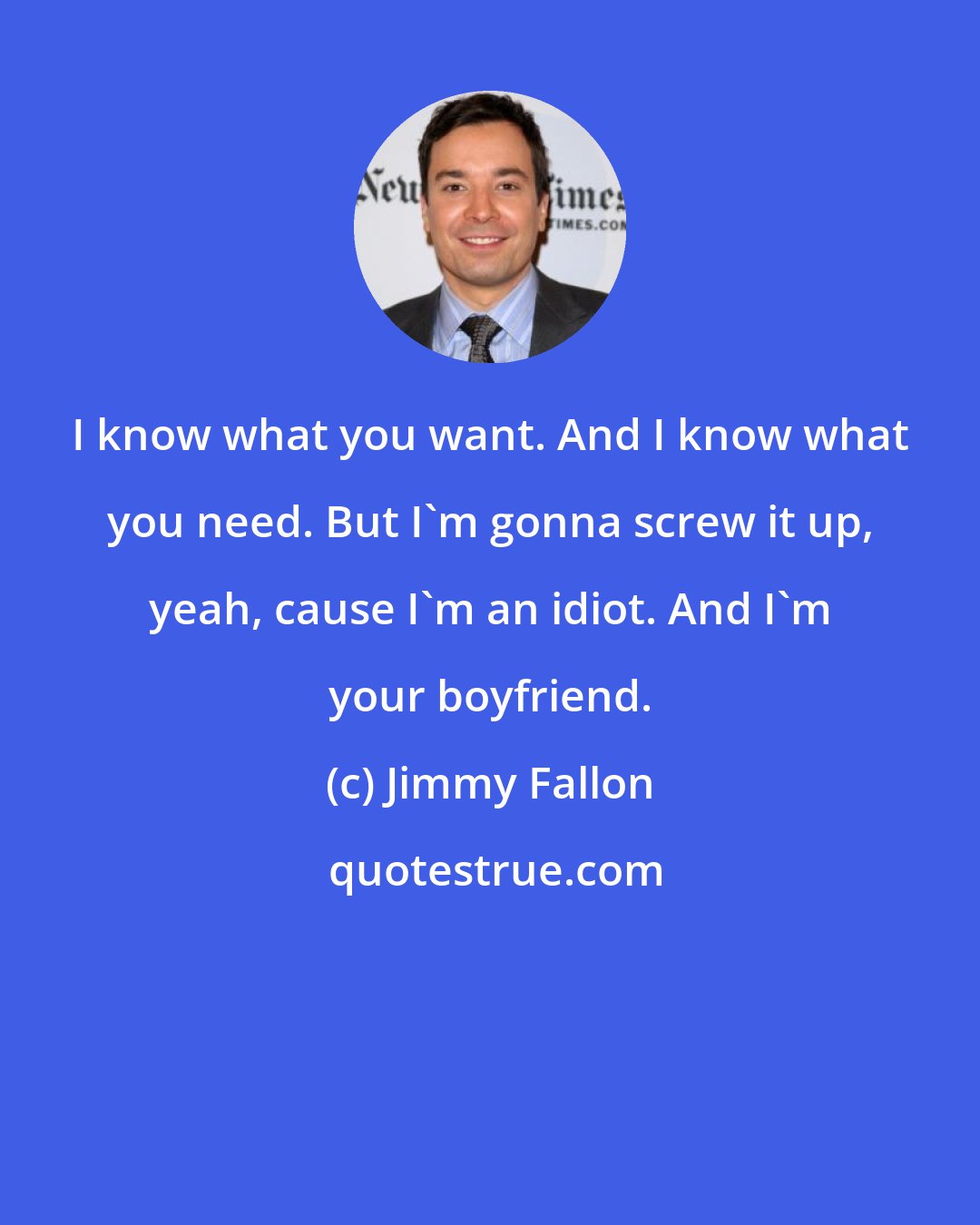 Jimmy Fallon: I know what you want. And I know what you need. But I'm gonna screw it up, yeah, cause I'm an idiot. And I'm your boyfriend.
