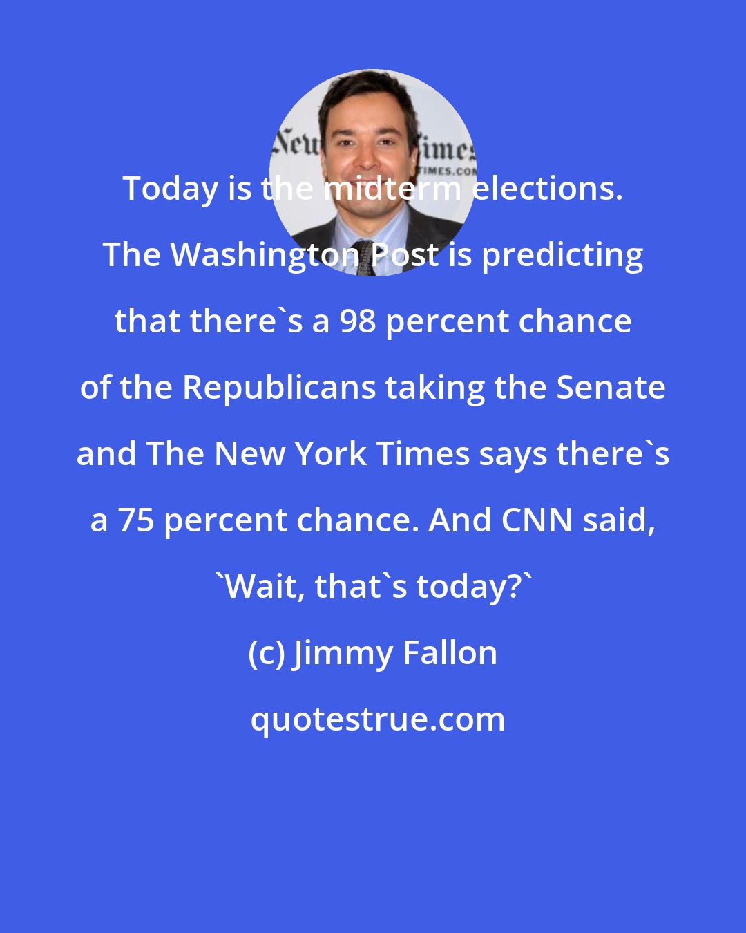 Jimmy Fallon: Today is the midterm elections. The Washington Post is predicting that there's a 98 percent chance of the Republicans taking the Senate and The New York Times says there's a 75 percent chance. And CNN said, 'Wait, that's today?'