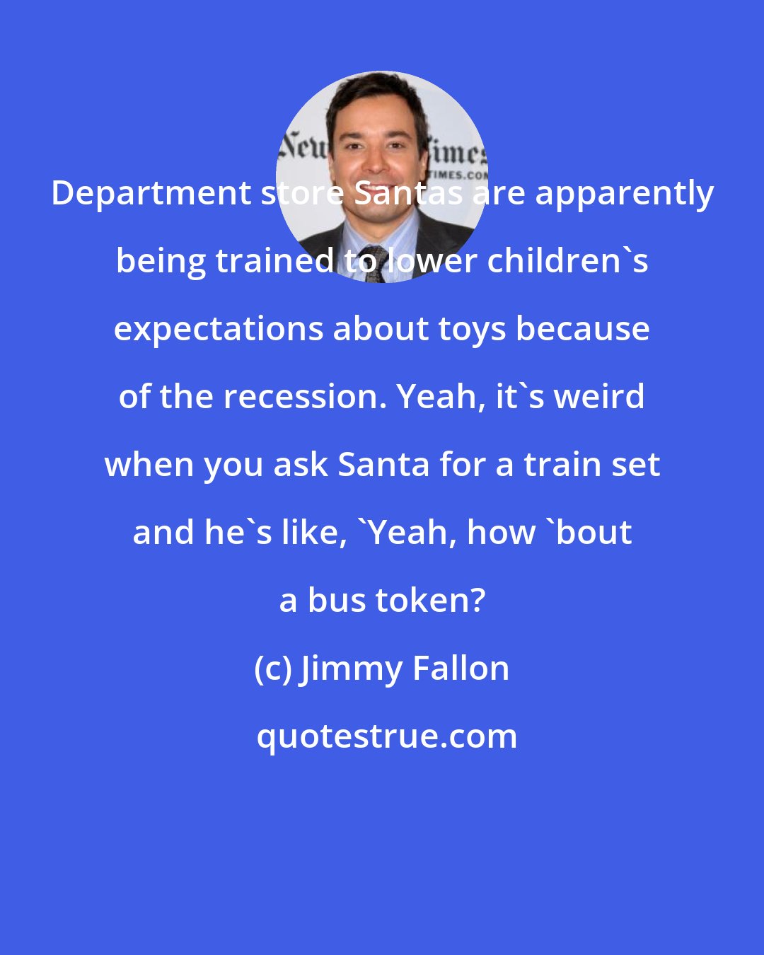 Jimmy Fallon: Department store Santas are apparently being trained to lower children's expectations about toys because of the recession. Yeah, it's weird when you ask Santa for a train set and he's like, 'Yeah, how 'bout a bus token?