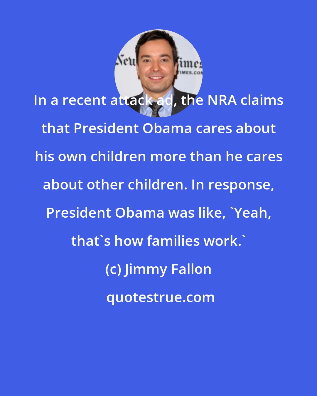 Jimmy Fallon: In a recent attack ad, the NRA claims that President Obama cares about his own children more than he cares about other children. In response, President Obama was like, 'Yeah, that's how families work.'