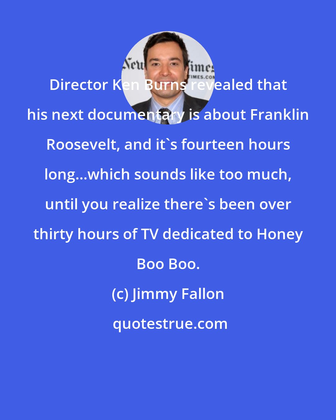 Jimmy Fallon: Director Ken Burns revealed that his next documentary is about Franklin Roosevelt, and it's fourteen hours long...which sounds like too much, until you realize there's been over thirty hours of TV dedicated to Honey Boo Boo.
