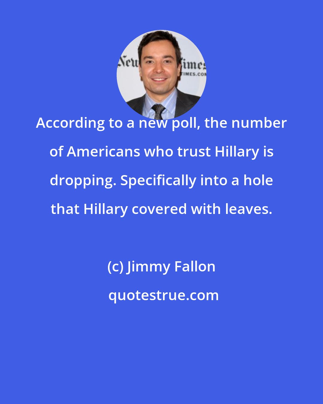 Jimmy Fallon: According to a new poll, the number of Americans who trust Hillary is dropping. Specifically into a hole that Hillary covered with leaves.