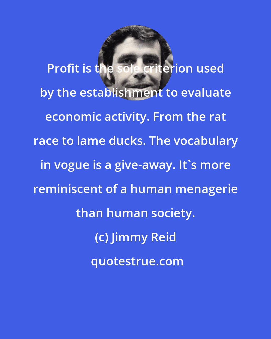Jimmy Reid: Profit is the sole criterion used by the establishment to evaluate economic activity. From the rat race to lame ducks. The vocabulary in vogue is a give-away. It's more reminiscent of a human menagerie than human society.
