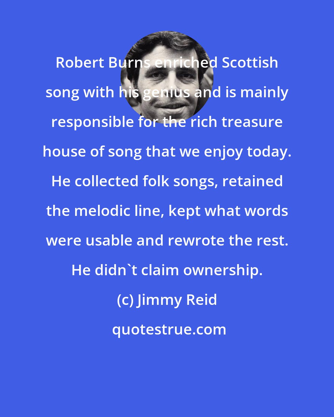 Jimmy Reid: Robert Burns enriched Scottish song with his genius and is mainly responsible for the rich treasure house of song that we enjoy today. He collected folk songs, retained the melodic line, kept what words were usable and rewrote the rest. He didn't claim ownership.