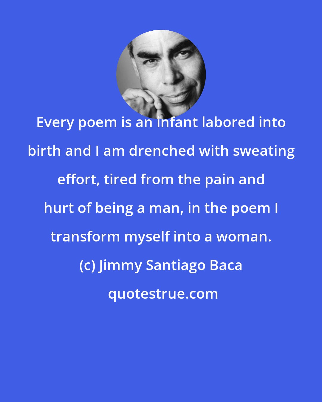 Jimmy Santiago Baca: Every poem is an infant labored into birth and I am drenched with sweating effort, tired from the pain and hurt of being a man, in the poem I transform myself into a woman.