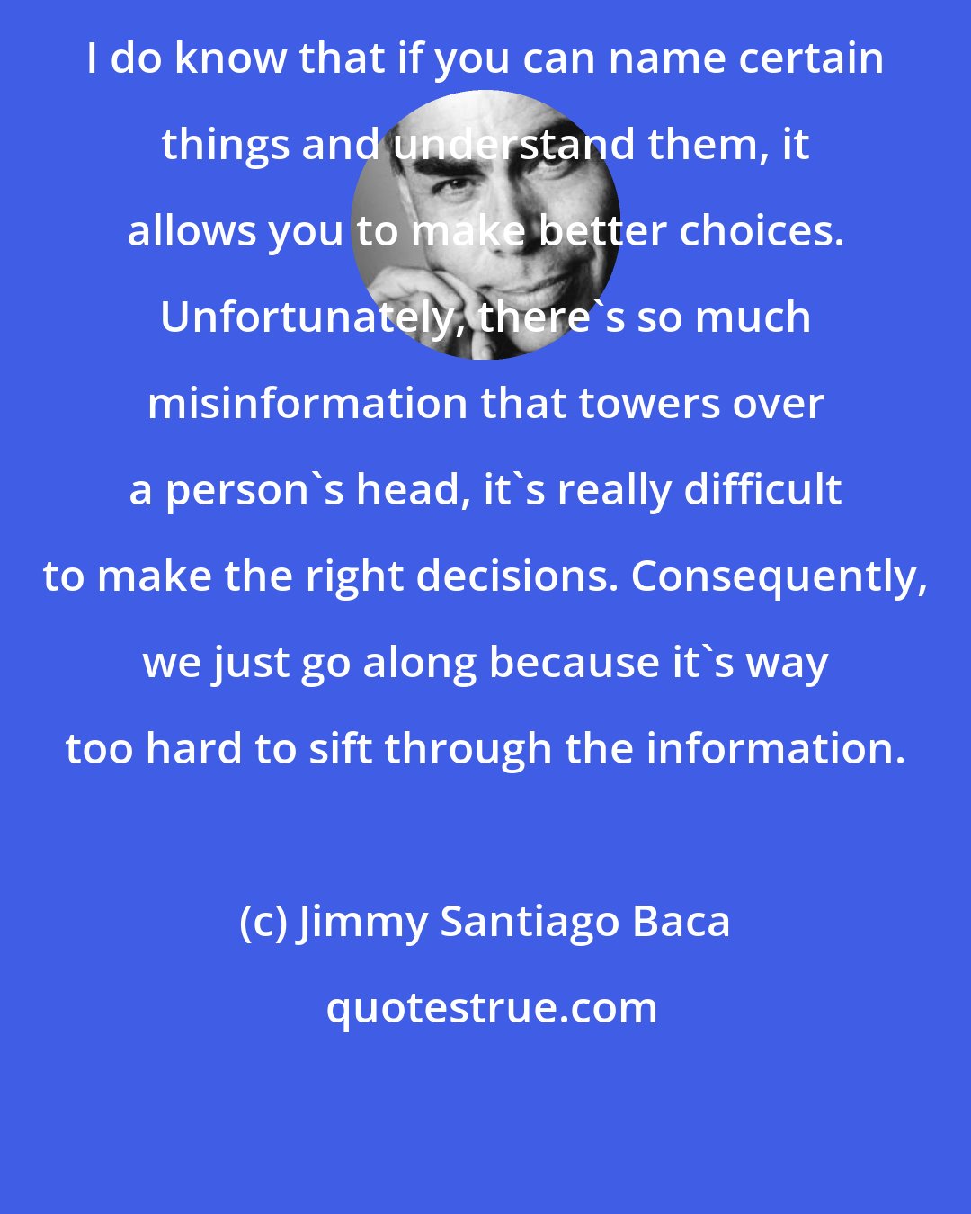 Jimmy Santiago Baca: I do know that if you can name certain things and understand them, it allows you to make better choices. Unfortunately, there's so much misinformation that towers over a person's head, it's really difficult to make the right decisions. Consequently, we just go along because it's way too hard to sift through the information.