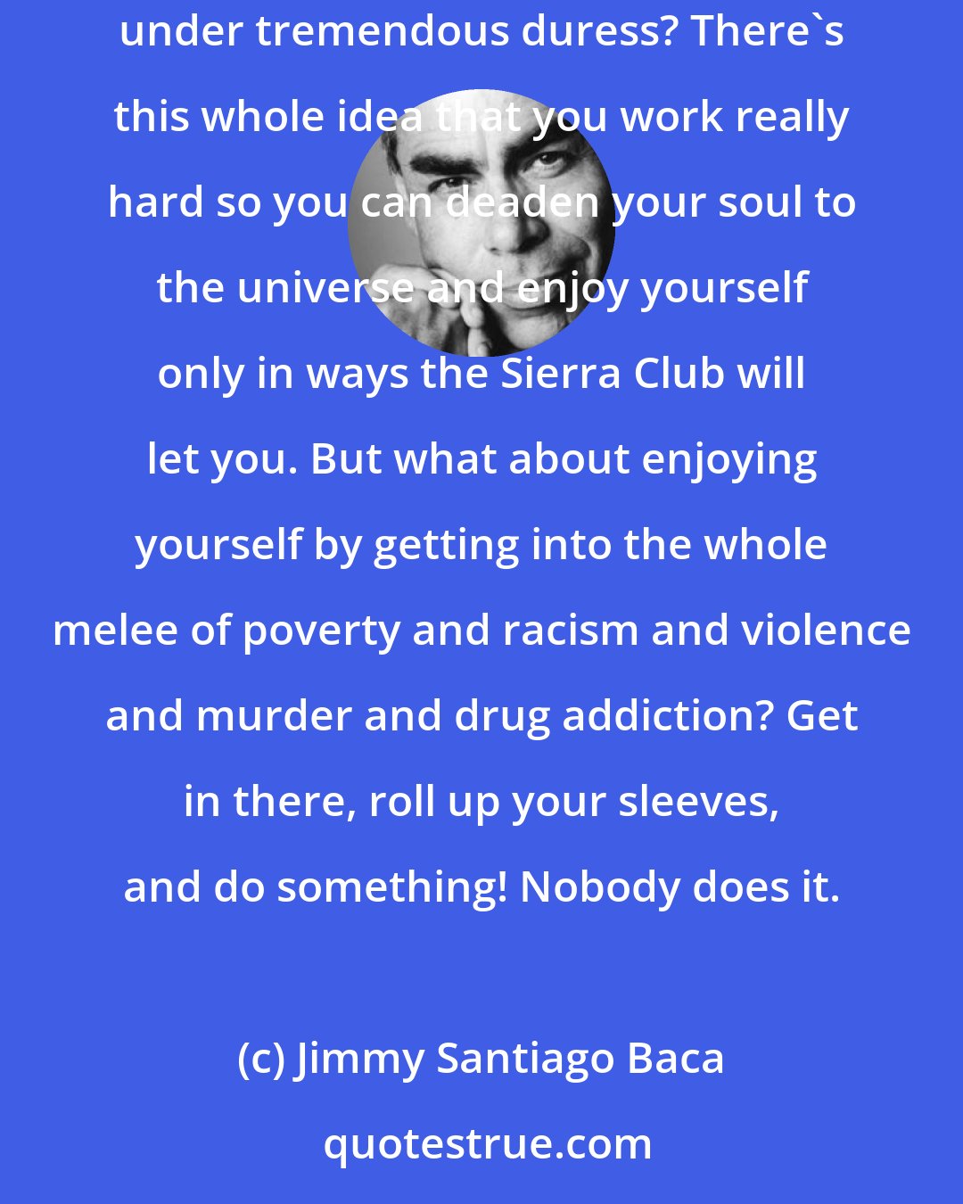 Jimmy Santiago Baca: People say what distinguishes us from the animals is that we think. Well, then why the hell don't we extend some compassion to those under tremendous duress? There's this whole idea that you work really hard so you can deaden your soul to the universe and enjoy yourself only in ways the Sierra Club will let you. But what about enjoying yourself by getting into the whole melee of poverty and racism and violence and murder and drug addiction? Get in there, roll up your sleeves, and do something! Nobody does it.