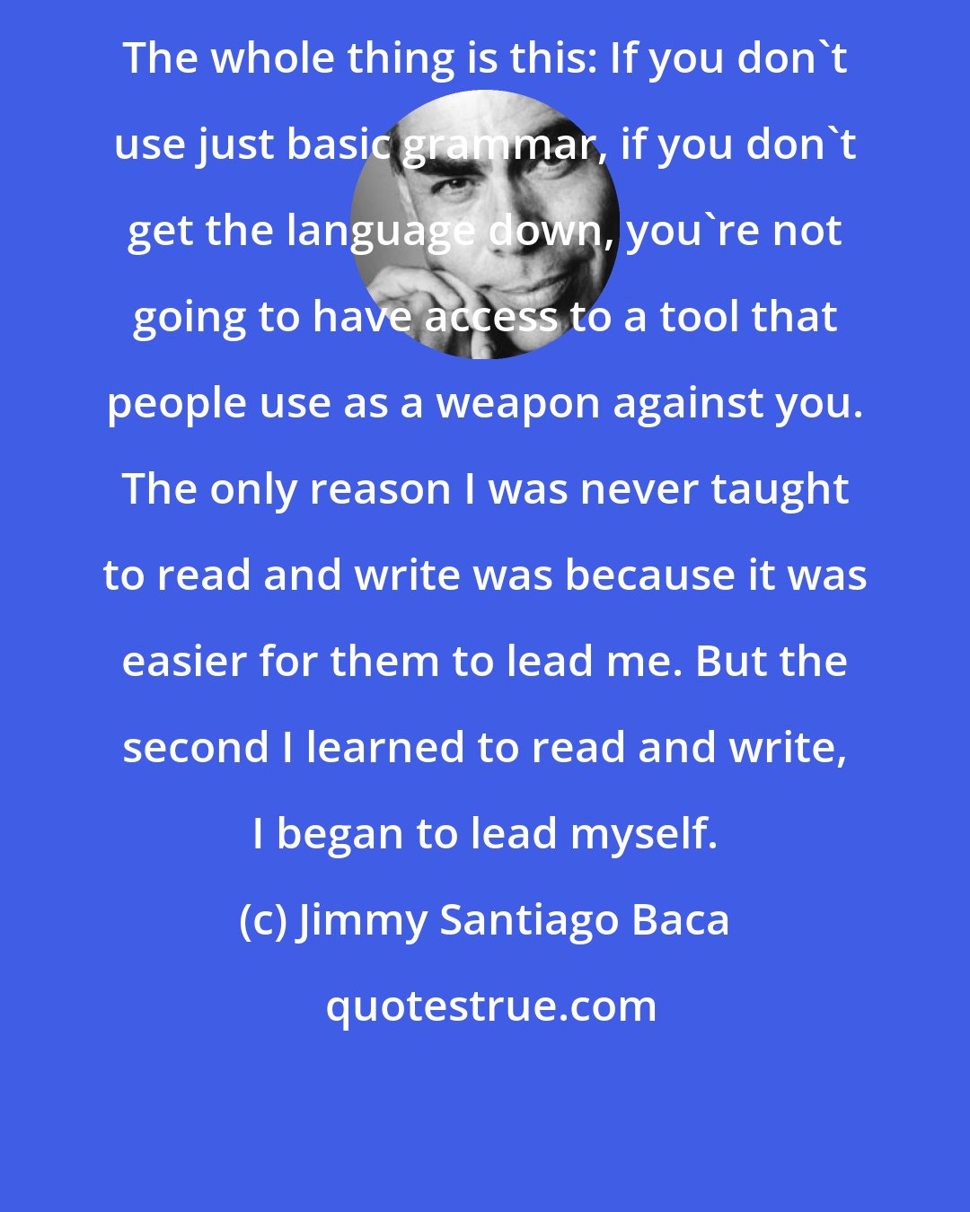 Jimmy Santiago Baca: The whole thing is this: If you don't use just basic grammar, if you don't get the language down, you're not going to have access to a tool that people use as a weapon against you. The only reason I was never taught to read and write was because it was easier for them to lead me. But the second I learned to read and write, I began to lead myself.