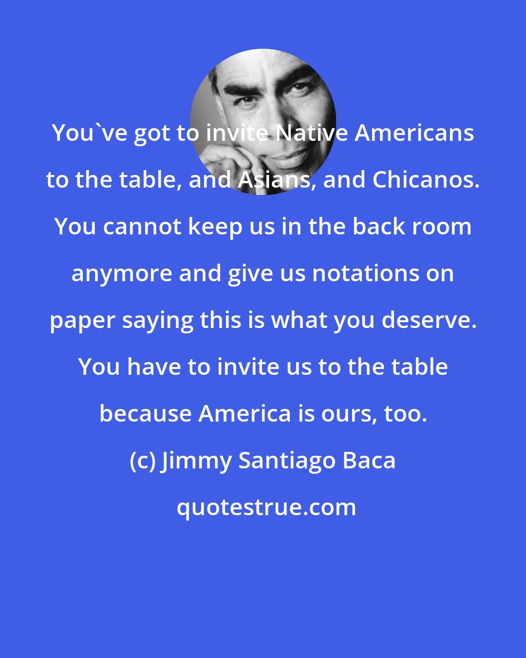 Jimmy Santiago Baca: You've got to invite Native Americans to the table, and Asians, and Chicanos. You cannot keep us in the back room anymore and give us notations on paper saying this is what you deserve. You have to invite us to the table because America is ours, too.