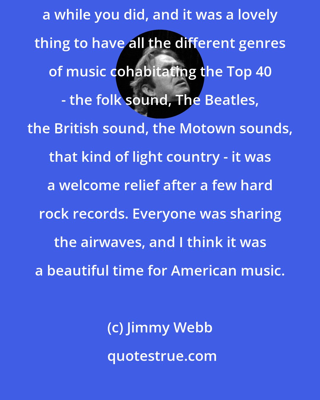 Jimmy Webb: You certainly don't hear any country music on pop radio today. But for a while you did, and it was a lovely thing to have all the different genres of music cohabitating the Top 40 - the folk sound, The Beatles, the British sound, the Motown sounds, that kind of light country - it was a welcome relief after a few hard rock records. Everyone was sharing the airwaves, and I think it was a beautiful time for American music.