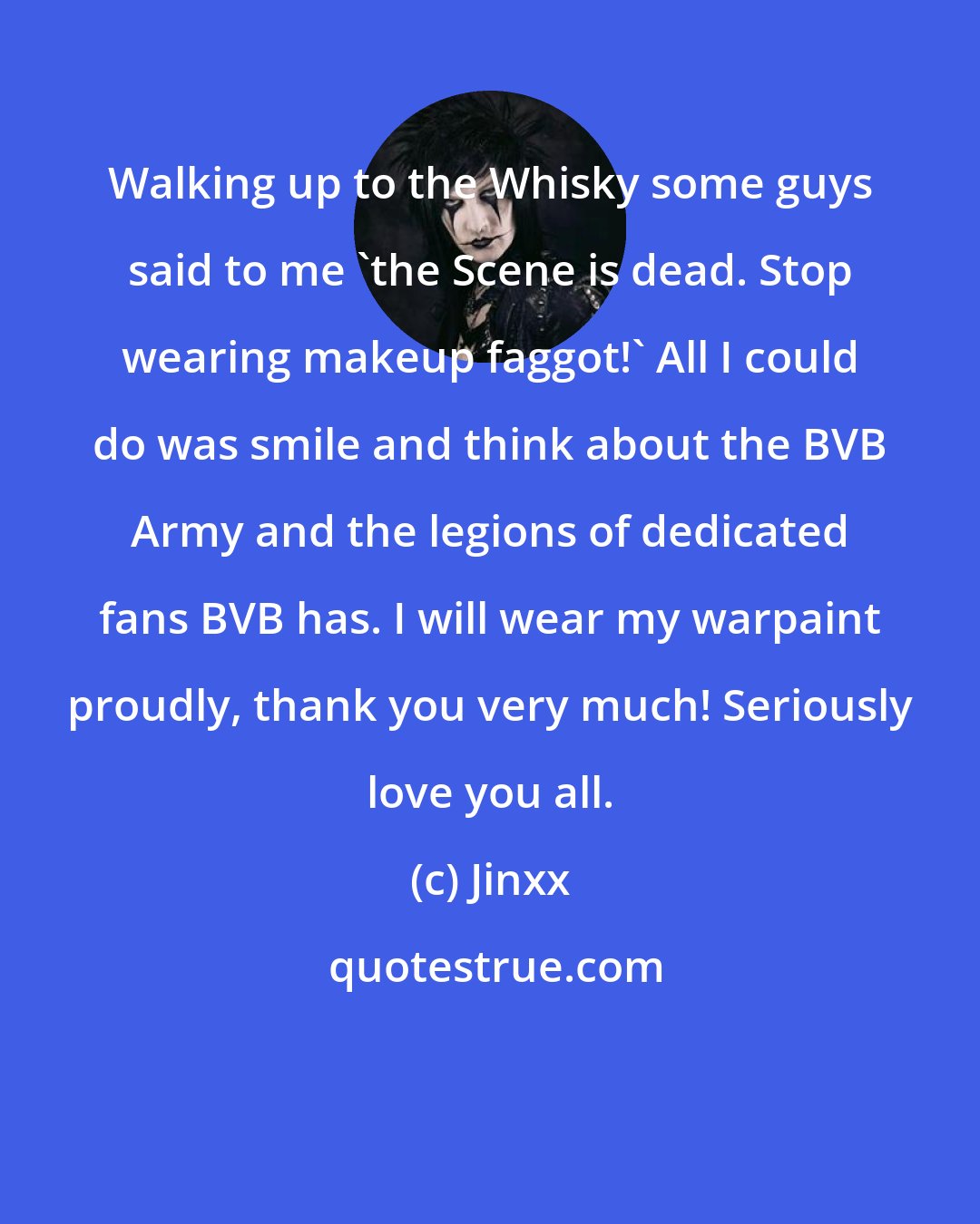 Jinxx: Walking up to the Whisky some guys said to me 'the Scene is dead. Stop wearing makeup faggot!' All I could do was smile and think about the BVB Army and the legions of dedicated fans BVB has. I will wear my warpaint proudly, thank you very much! Seriously love you all.