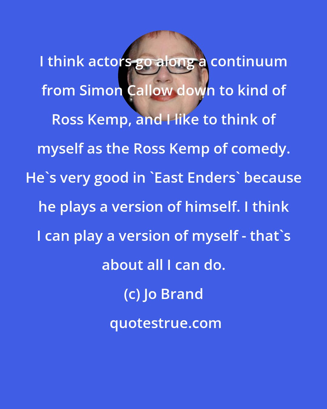 Jo Brand: I think actors go along a continuum from Simon Callow down to kind of Ross Kemp, and I like to think of myself as the Ross Kemp of comedy. He's very good in 'East Enders' because he plays a version of himself. I think I can play a version of myself - that's about all I can do.