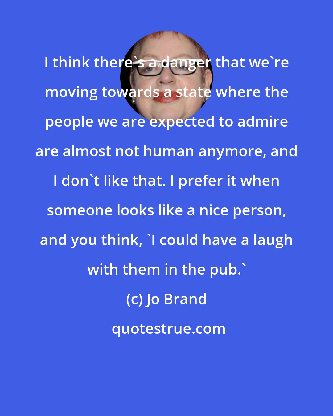 Jo Brand: I think there's a danger that we're moving towards a state where the people we are expected to admire are almost not human anymore, and I don't like that. I prefer it when someone looks like a nice person, and you think, 'I could have a laugh with them in the pub.'