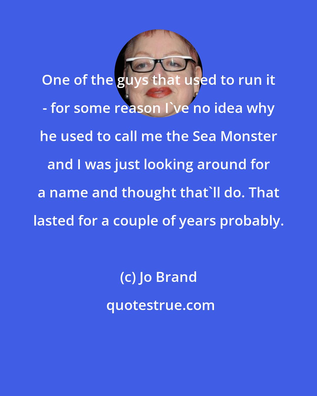 Jo Brand: One of the guys that used to run it - for some reason I've no idea why he used to call me the Sea Monster and I was just looking around for a name and thought that'll do. That lasted for a couple of years probably.