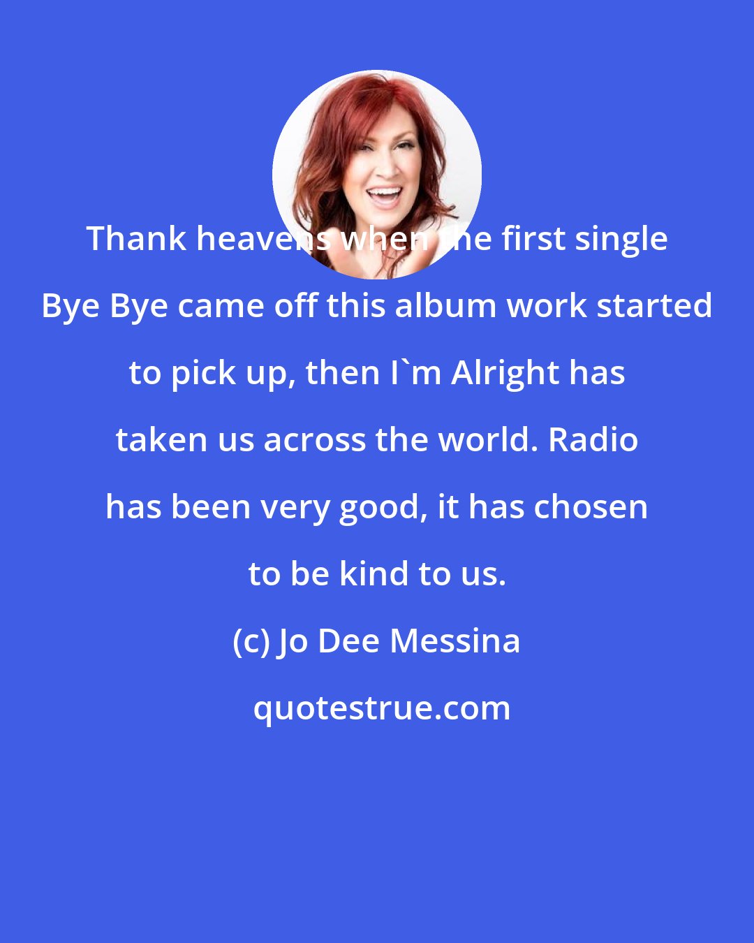 Jo Dee Messina: Thank heavens when the first single Bye Bye came off this album work started to pick up, then I'm Alright has taken us across the world. Radio has been very good, it has chosen to be kind to us.