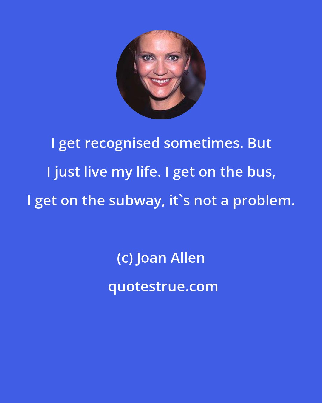 Joan Allen: I get recognised sometimes. But I just live my life. I get on the bus, I get on the subway, it's not a problem.