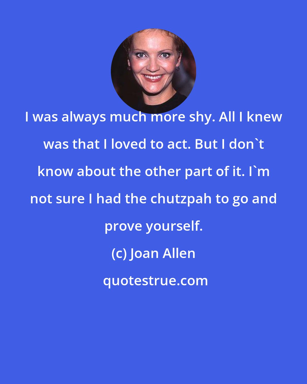 Joan Allen: I was always much more shy. All I knew was that I loved to act. But I don't know about the other part of it. I'm not sure I had the chutzpah to go and prove yourself.
