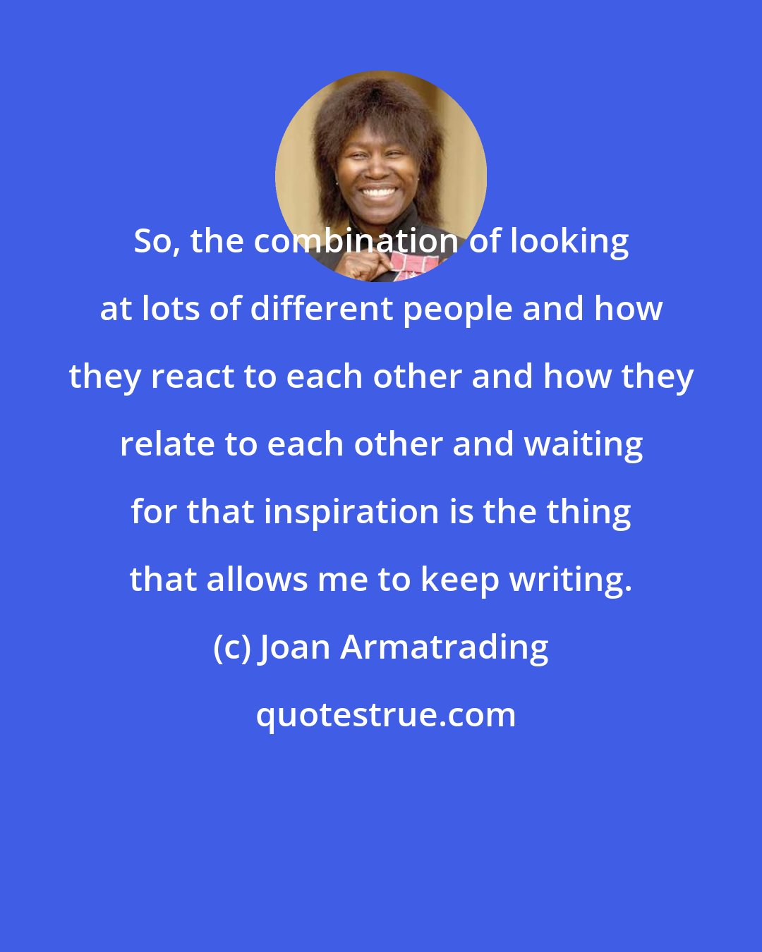 Joan Armatrading: So, the combination of looking at lots of different people and how they react to each other and how they relate to each other and waiting for that inspiration is the thing that allows me to keep writing.
