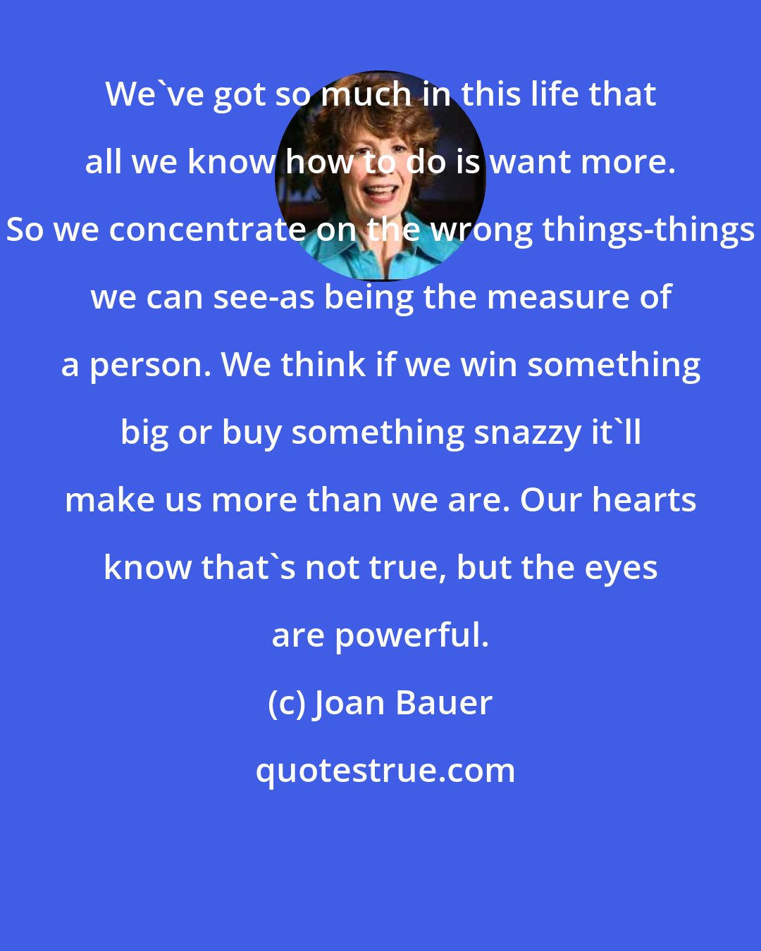 Joan Bauer: We've got so much in this life that all we know how to do is want more. So we concentrate on the wrong things-things we can see-as being the measure of a person. We think if we win something big or buy something snazzy it'll make us more than we are. Our hearts know that's not true, but the eyes are powerful.