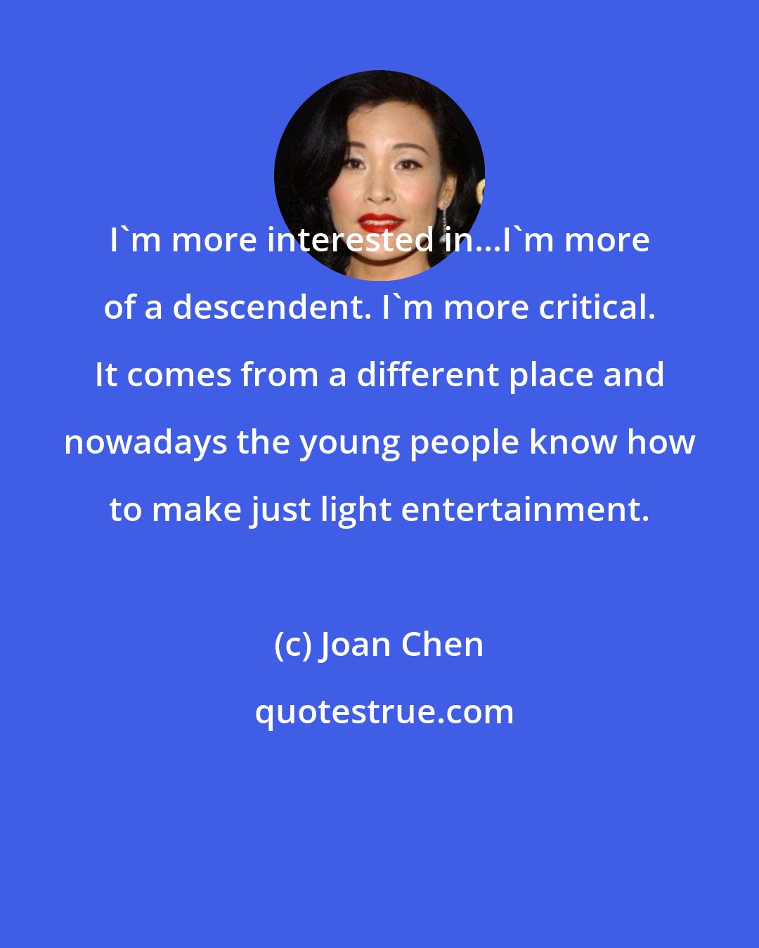 Joan Chen: I'm more interested in...I'm more of a descendent. I'm more critical. It comes from a different place and nowadays the young people know how to make just light entertainment.