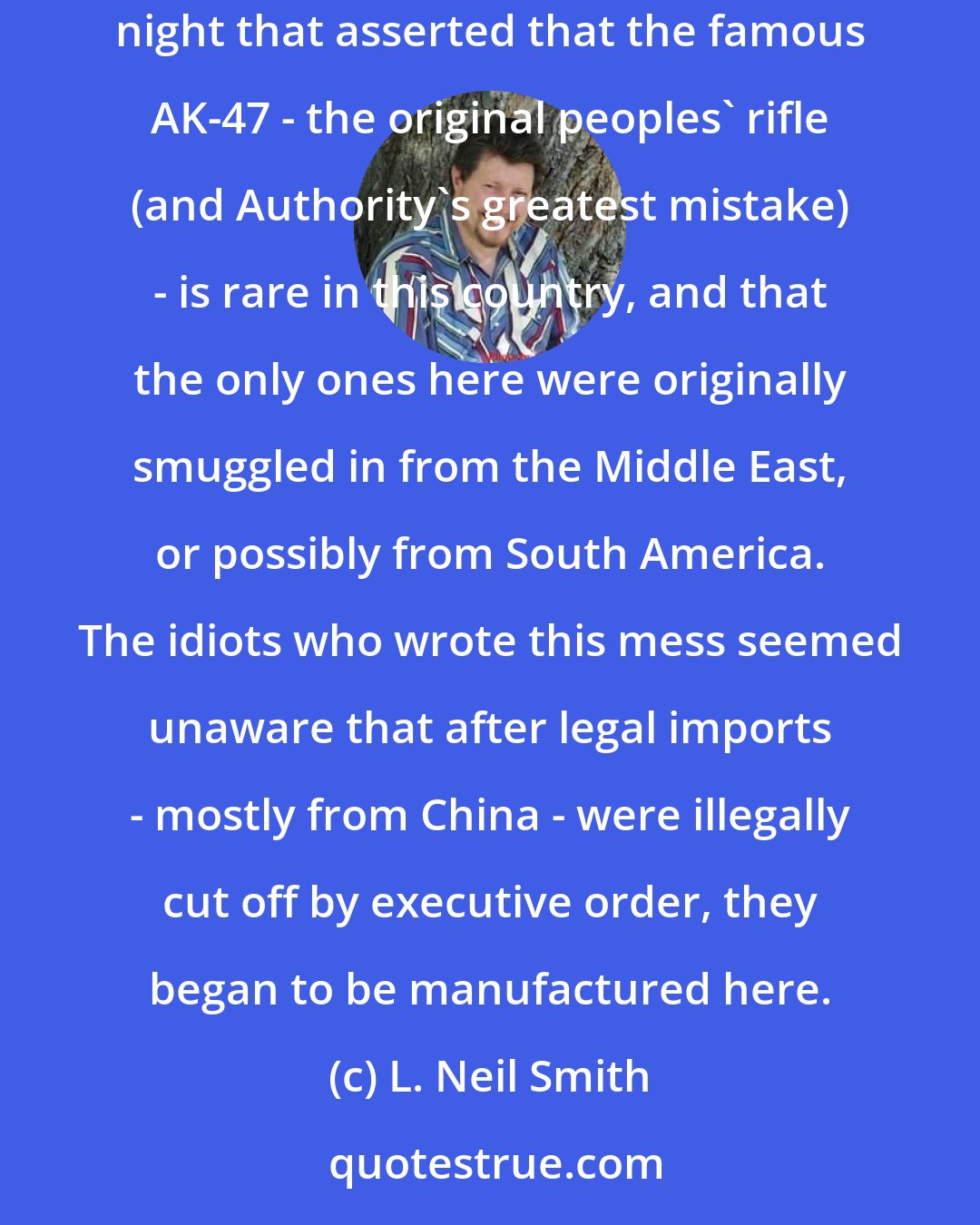L. Neil Smith: For the Second Amendment to do its job, the other side must become much better informed. I watched an action-adventure program last night that asserted that the famous AK-47 - the original peoples' rifle (and Authority's greatest mistake) - is rare in this country, and that the only ones here were originally smuggled in from the Middle East, or possibly from South America. The idiots who wrote this mess seemed unaware that after legal imports - mostly from China - were illegally cut off by executive order, they began to be manufactured here.