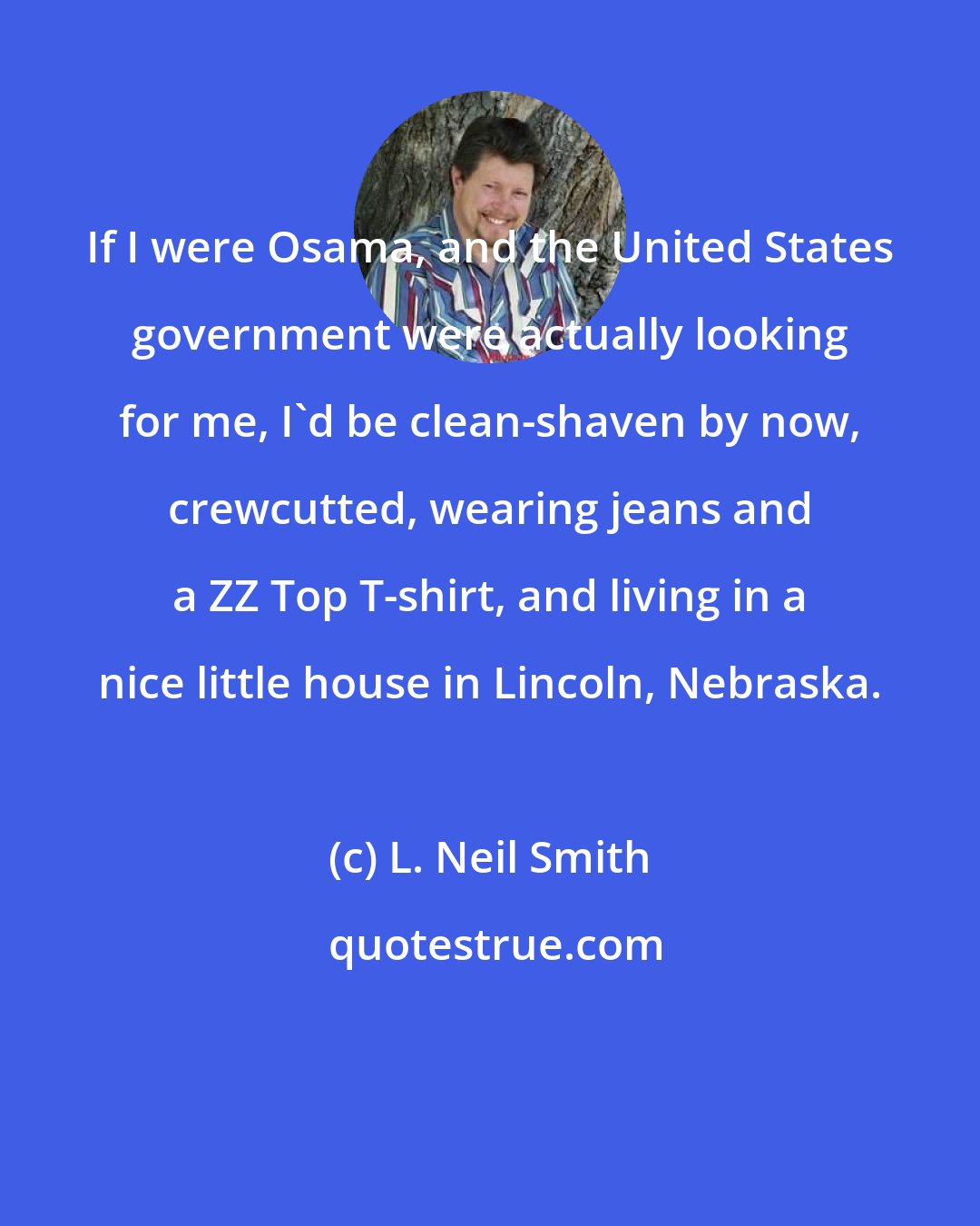 L. Neil Smith: If I were Osama, and the United States government were actually looking for me, I'd be clean-shaven by now, crewcutted, wearing jeans and a ZZ Top T-shirt, and living in a nice little house in Lincoln, Nebraska.