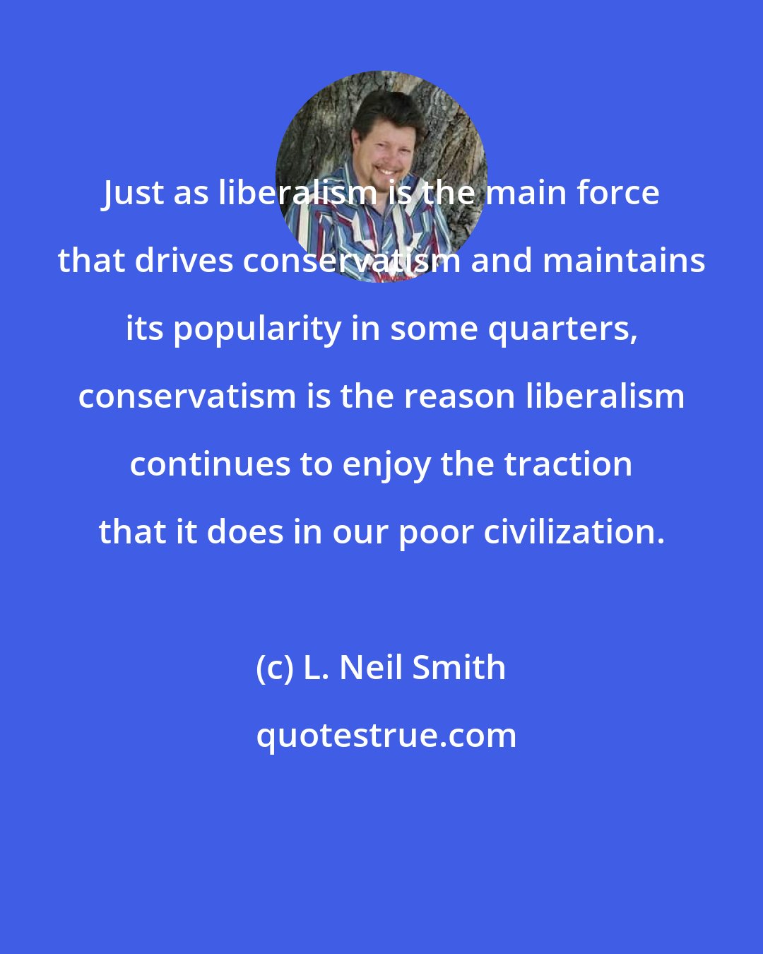 L. Neil Smith: Just as liberalism is the main force that drives conservatism and maintains its popularity in some quarters, conservatism is the reason liberalism continues to enjoy the traction that it does in our poor civilization.