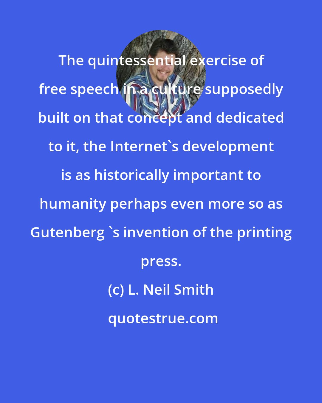 L. Neil Smith: The quintessential exercise of free speech in a culture supposedly built on that concept and dedicated to it, the Internet's development is as historically important to humanity perhaps even more so as Gutenberg 's invention of the printing press.