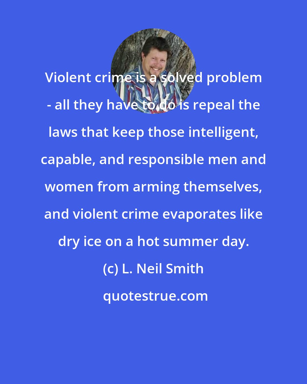L. Neil Smith: Violent crime is a solved problem - all they have to do is repeal the laws that keep those intelligent, capable, and responsible men and women from arming themselves, and violent crime evaporates like dry ice on a hot summer day.