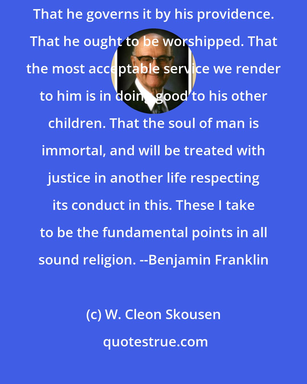 W. Cleon Skousen: Here is my creed: I believe in one God, the Creator of the universe. That he governs it by his providence. That he ought to be worshipped. That the most acceptable service we render to him is in doing good to his other children. That the soul of man is immortal, and will be treated with justice in another life respecting its conduct in this. These I take to be the fundamental points in all sound religion. --Benjamin Franklin