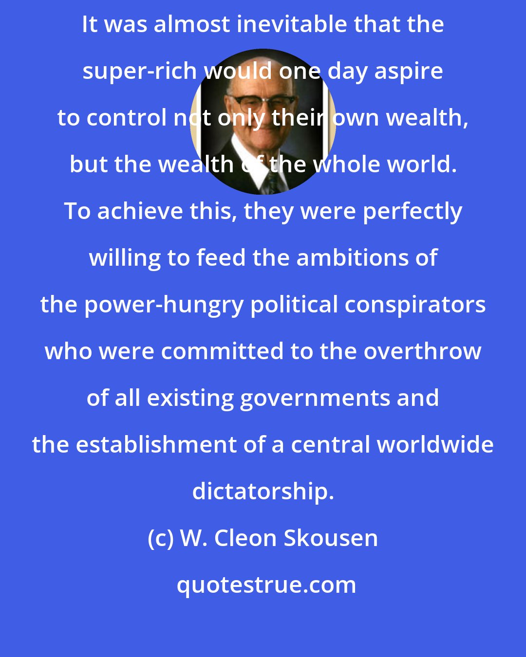 W. Cleon Skousen: Power from any source tends to create an appetite for additional power. It was almost inevitable that the super-rich would one day aspire to control not only their own wealth, but the wealth of the whole world. To achieve this, they were perfectly willing to feed the ambitions of the power-hungry political conspirators who were committed to the overthrow of all existing governments and the establishment of a central worldwide dictatorship.