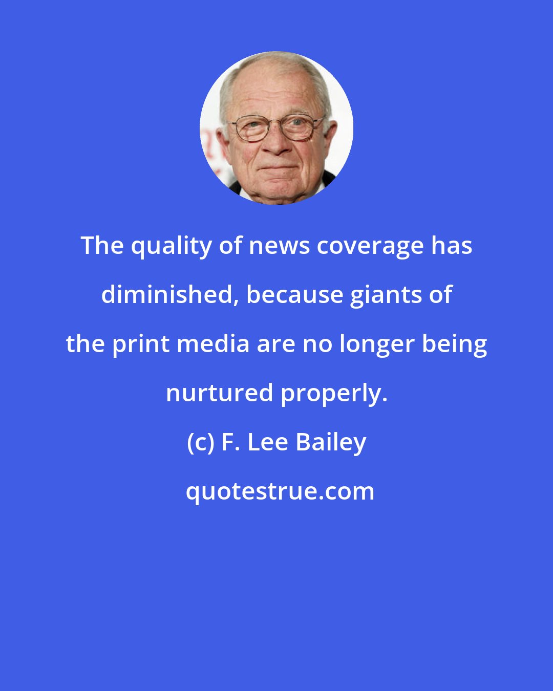 F. Lee Bailey: The quality of news coverage has diminished, because giants of the print media are no longer being nurtured properly.