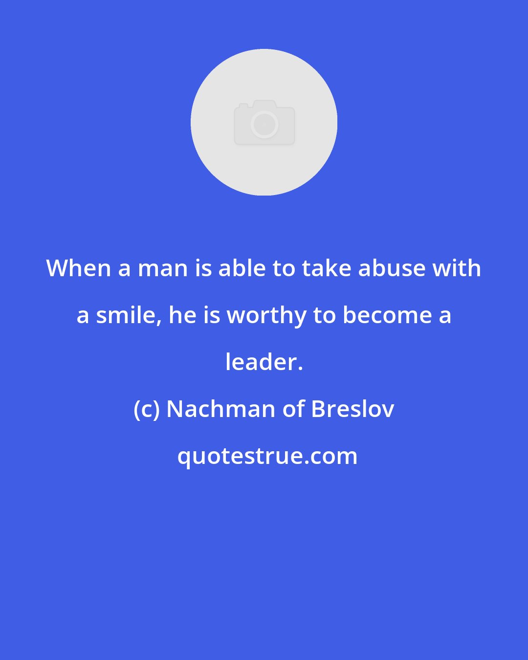 Nachman of Breslov: When a man is able to take abuse with a smile, he is worthy to become a leader.