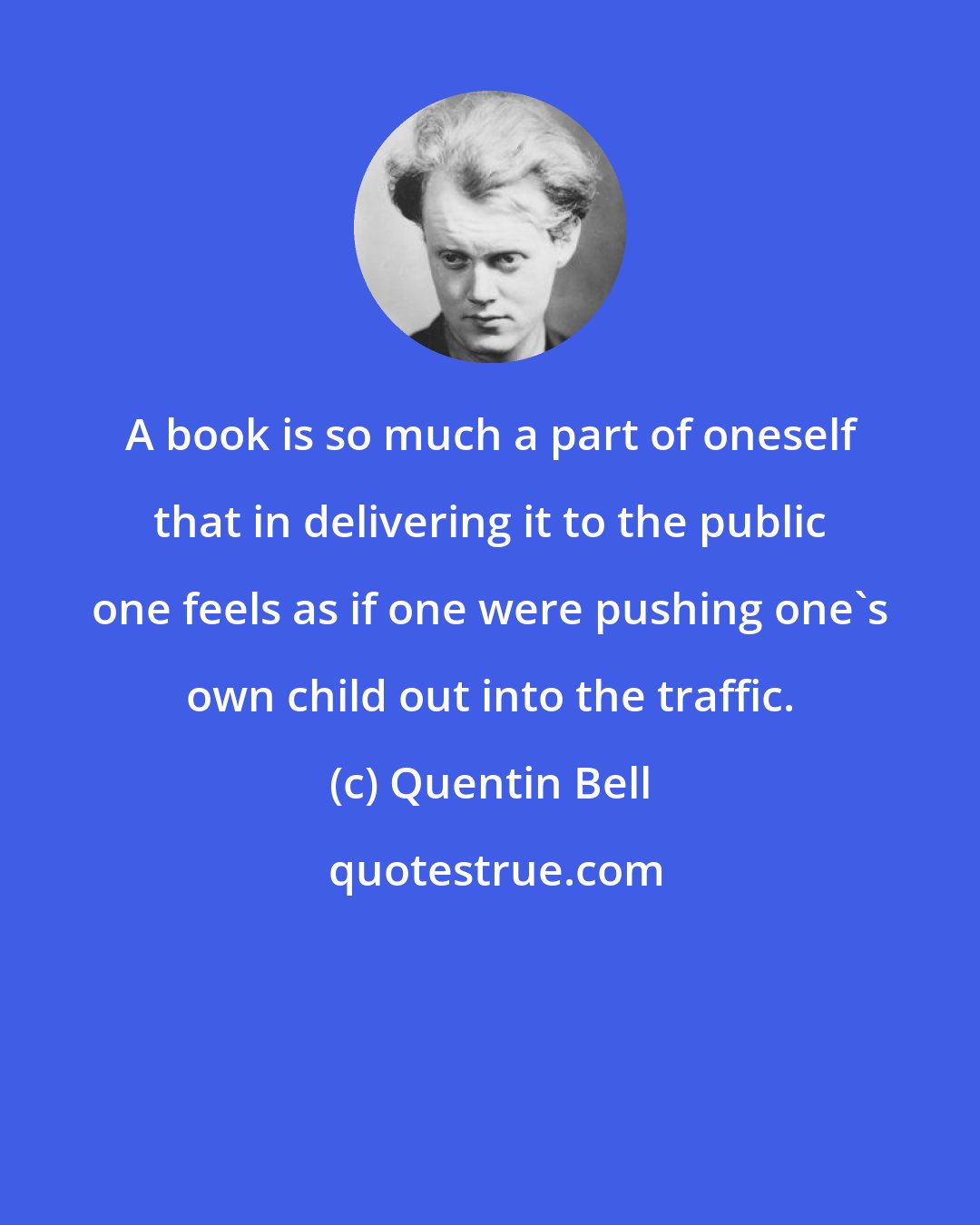 Quentin Bell: A book is so much a part of oneself that in delivering it to the public one feels as if one were pushing one's own child out into the traffic.