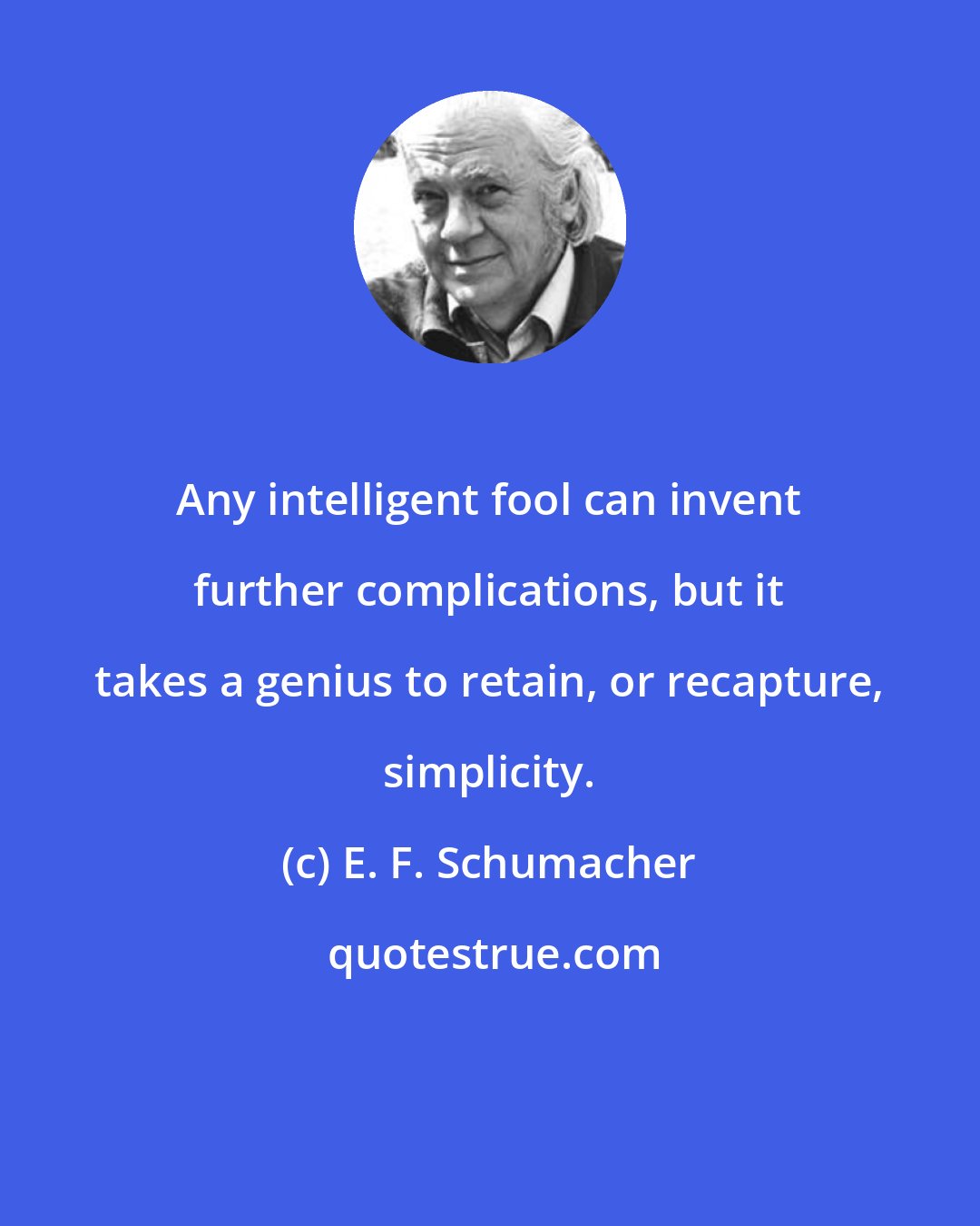 E. F. Schumacher: Any intelligent fool can invent further complications, but it takes a genius to retain, or recapture, simplicity.