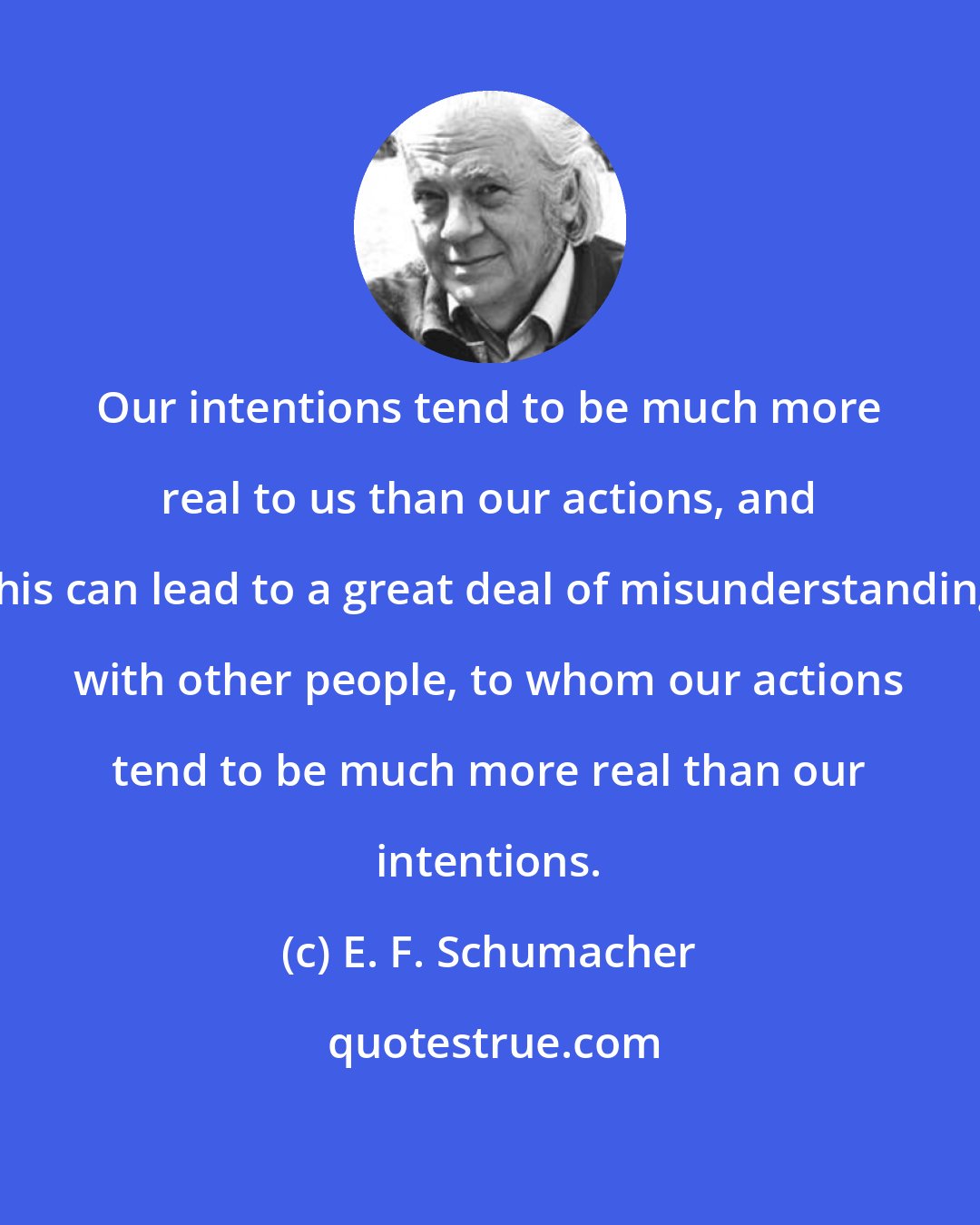 E. F. Schumacher: Our intentions tend to be much more real to us than our actions, and this can lead to a great deal of misunderstanding with other people, to whom our actions tend to be much more real than our intentions.