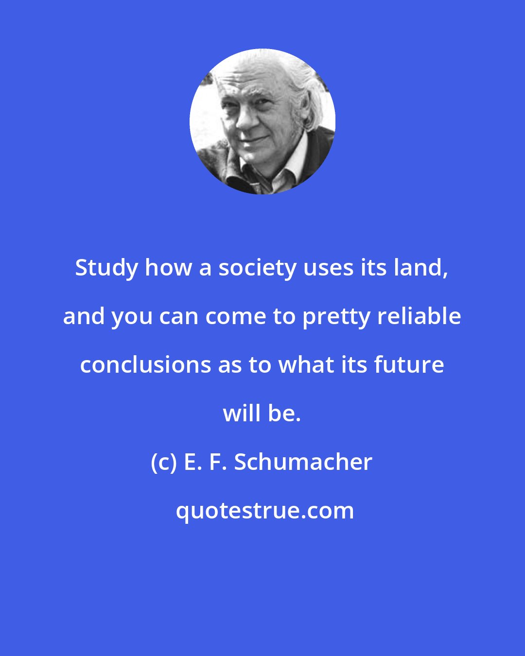 E. F. Schumacher: Study how a society uses its land, and you can come to pretty reliable conclusions as to what its future will be.