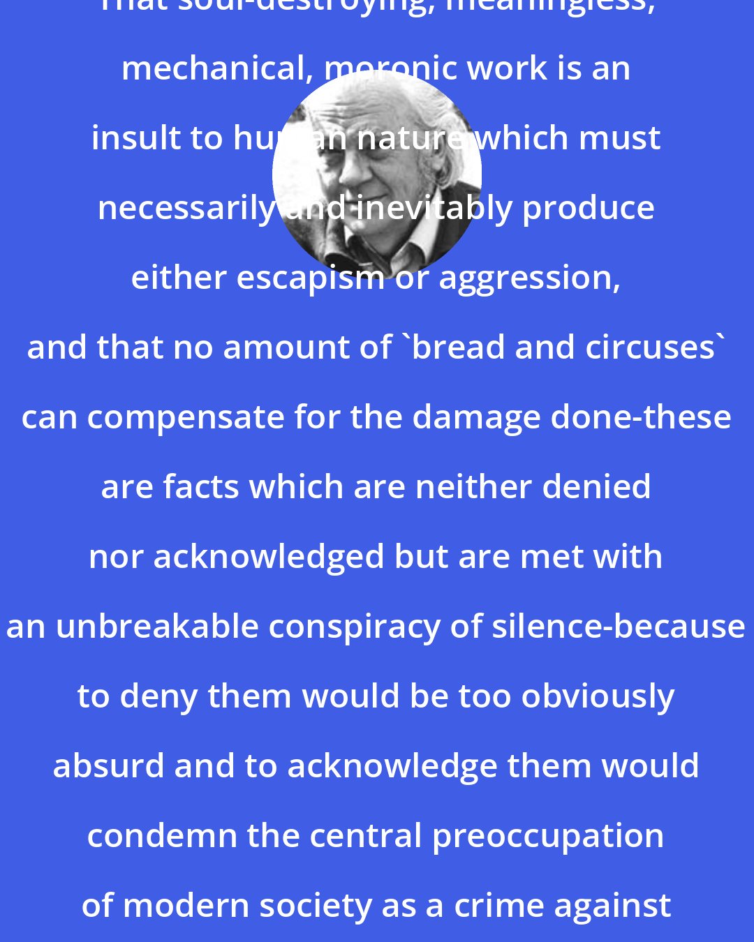 E. F. Schumacher: That soul-destroying, meaningless, mechanical, moronic work is an insult to human nature which must necessarily and inevitably produce either escapism or aggression, and that no amount of 'bread and circuses' can compensate for the damage done-these are facts which are neither denied nor acknowledged but are met with an unbreakable conspiracy of silence-because to deny them would be too obviously absurd and to acknowledge them would condemn the central preoccupation of modern society as a crime against humanity.