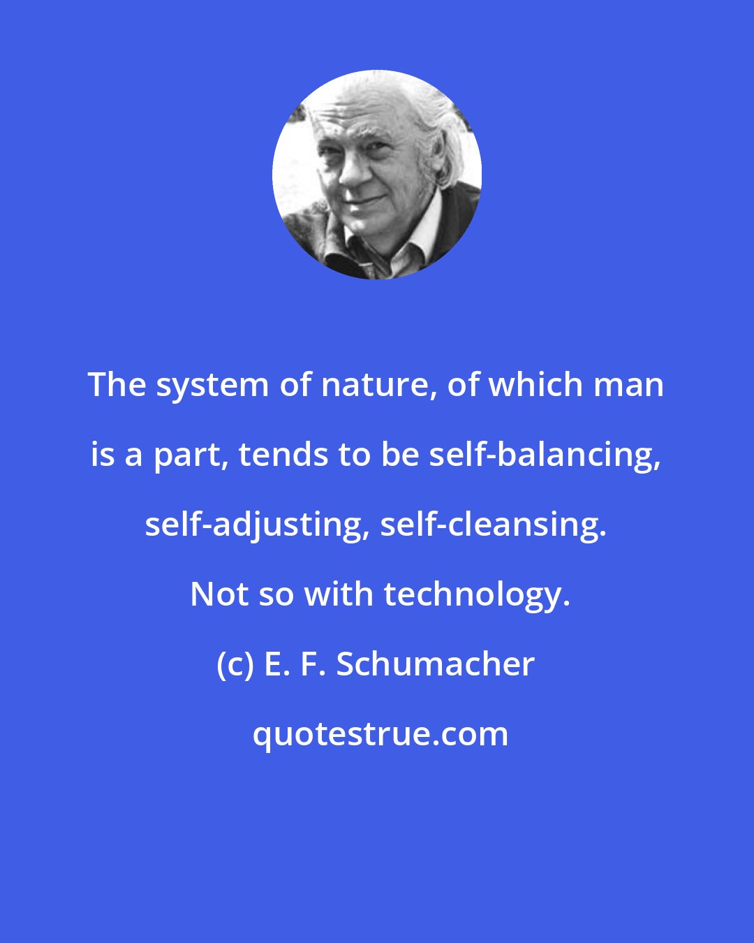 E. F. Schumacher: The system of nature, of which man is a part, tends to be self-balancing, self-adjusting, self-cleansing.  Not so with technology.