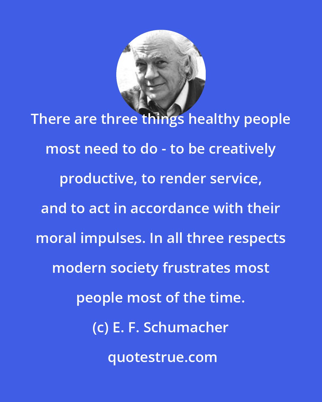 E. F. Schumacher: There are three things healthy people most need to do - to be creatively productive, to render service, and to act in accordance with their moral impulses. In all three respects modern society frustrates most people most of the time.