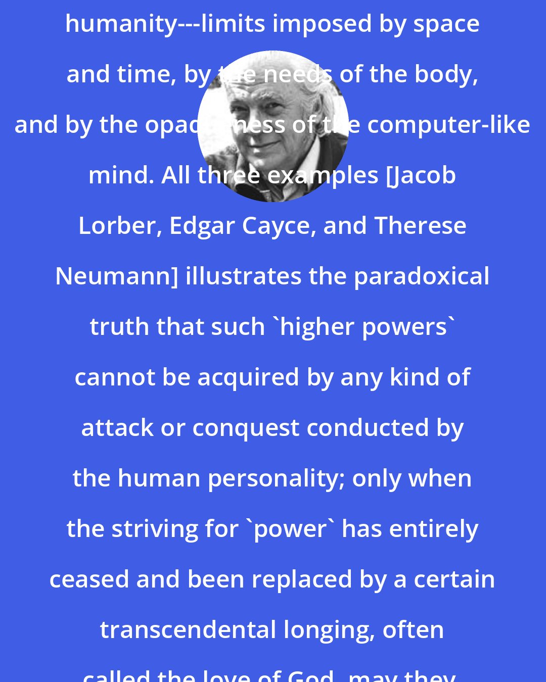 E. F. Schumacher: ...liberation from constraints that operate at the level of ordinary humanity---limits imposed by space and time, by the needs of the body, and by the opaqueness of the computer-like mind. All three examples [Jacob Lorber, Edgar Cayce, and Therese Neumann] illustrates the paradoxical truth that such 'higher powers' cannot be acquired by any kind of attack or conquest conducted by the human personality; only when the striving for 'power' has entirely ceased and been replaced by a certain transcendental longing, often called the love of God, may they, or may they not be 'added unto you.