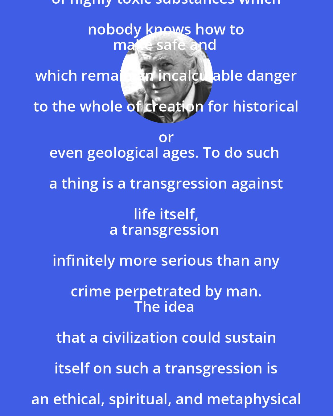 E. F. Schumacher: No degree of prosperity could justify
 the accumulation of large amounts of highly toxic substances which nobody knows how to 
make safe and which remain an incalculable danger to the whole of creation for historical or 
even geological ages. To do such a thing is a transgression against life itself, 
a transgression infinitely more serious than any crime perpetrated by man. 
The idea that a civilization could sustain itself on such a transgression is an ethical, spiritual, and metaphysical monstrosity. It means conducting the economical affairs of man 
as if people did not matter at all.