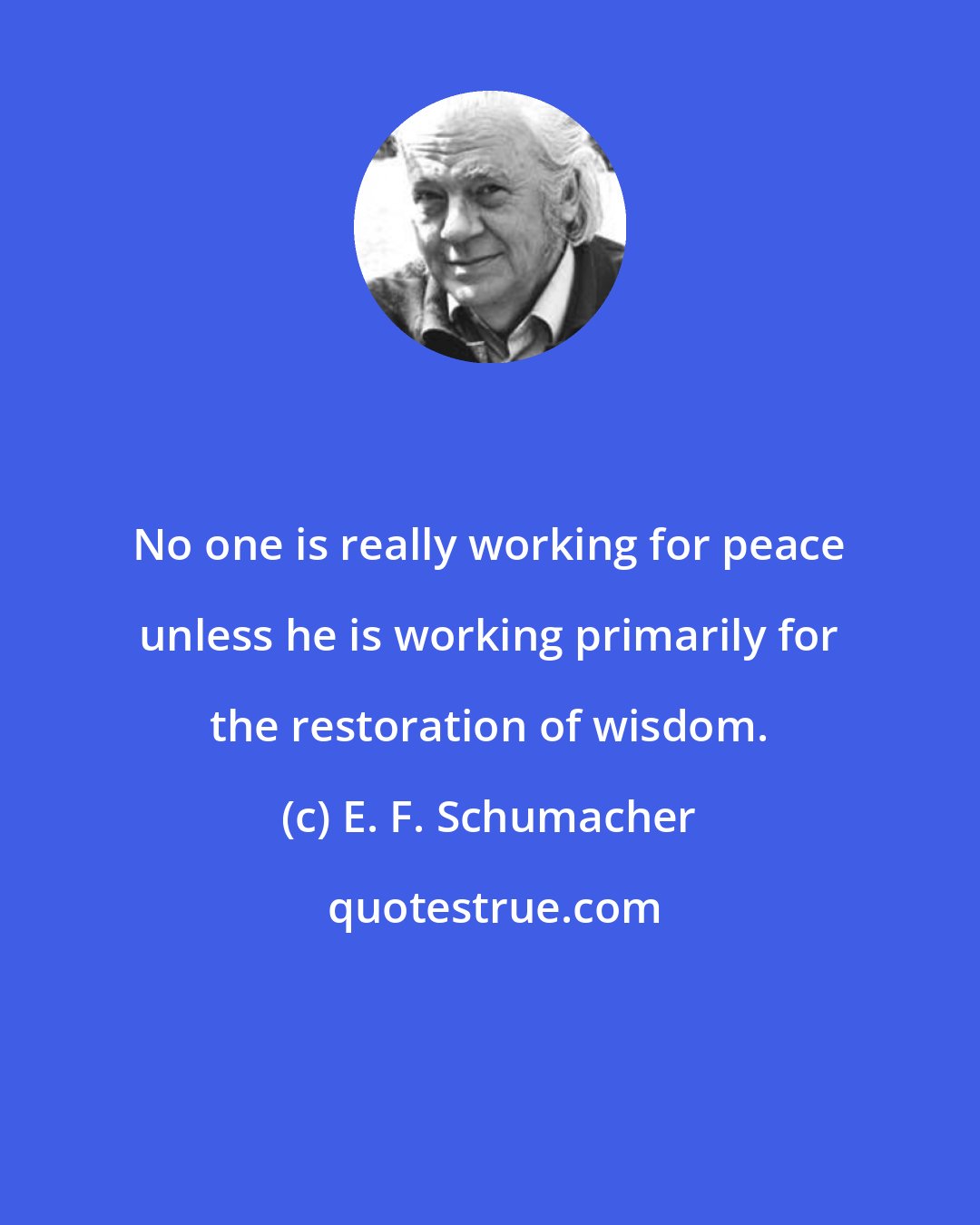 E. F. Schumacher: No one is really working for peace unless he is working primarily for the restoration of wisdom.