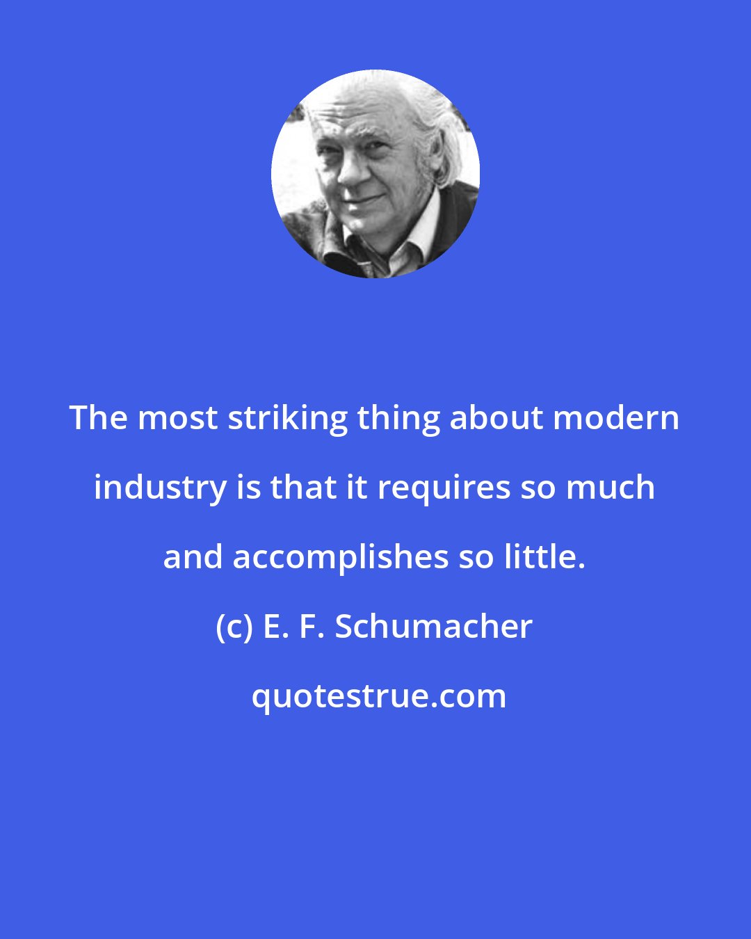 E. F. Schumacher: The most striking thing about modern industry is that it requires so much and accomplishes so little.