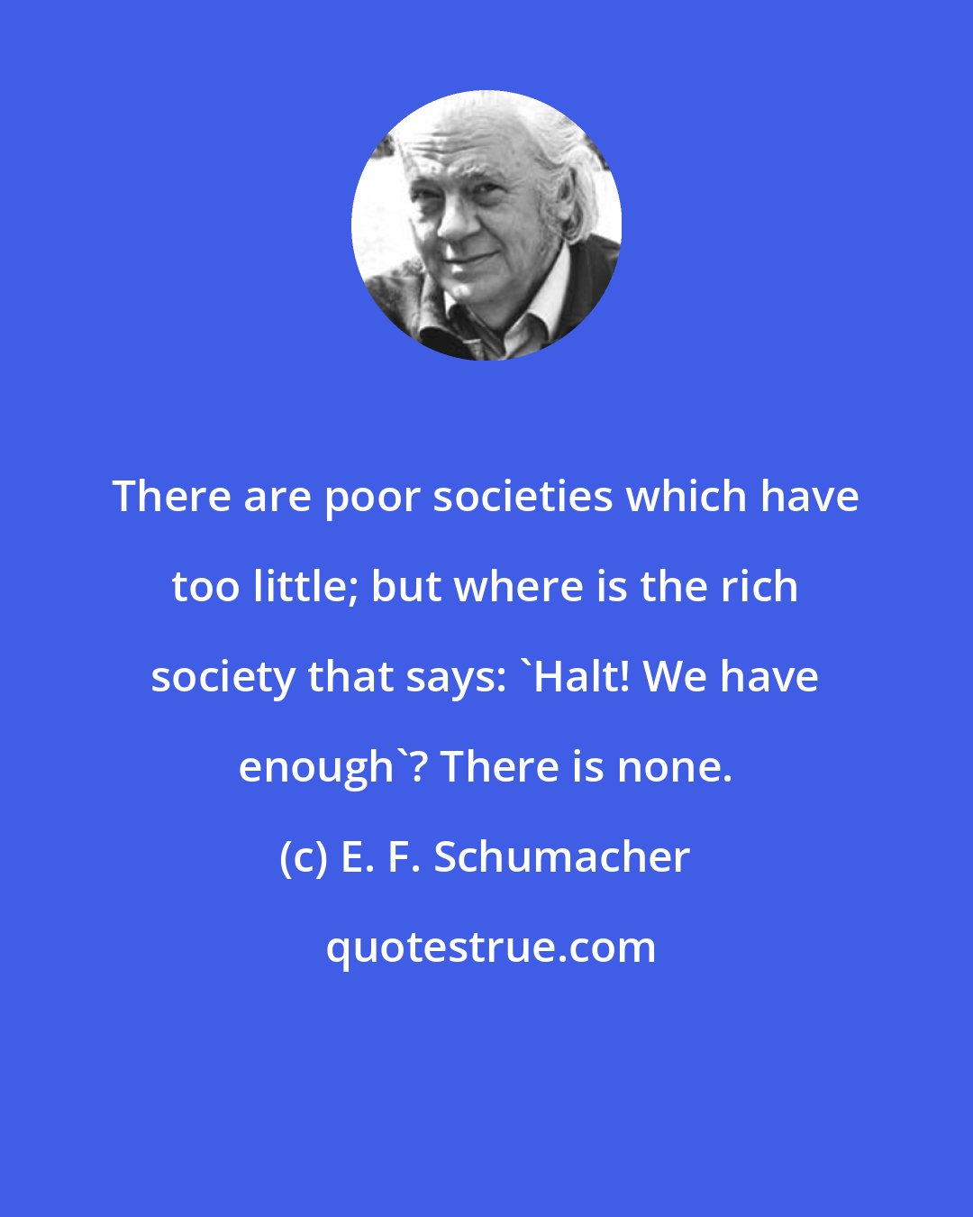 E. F. Schumacher: There are poor societies which have too little; but where is the rich society that says: 'Halt! We have enough'? There is none.