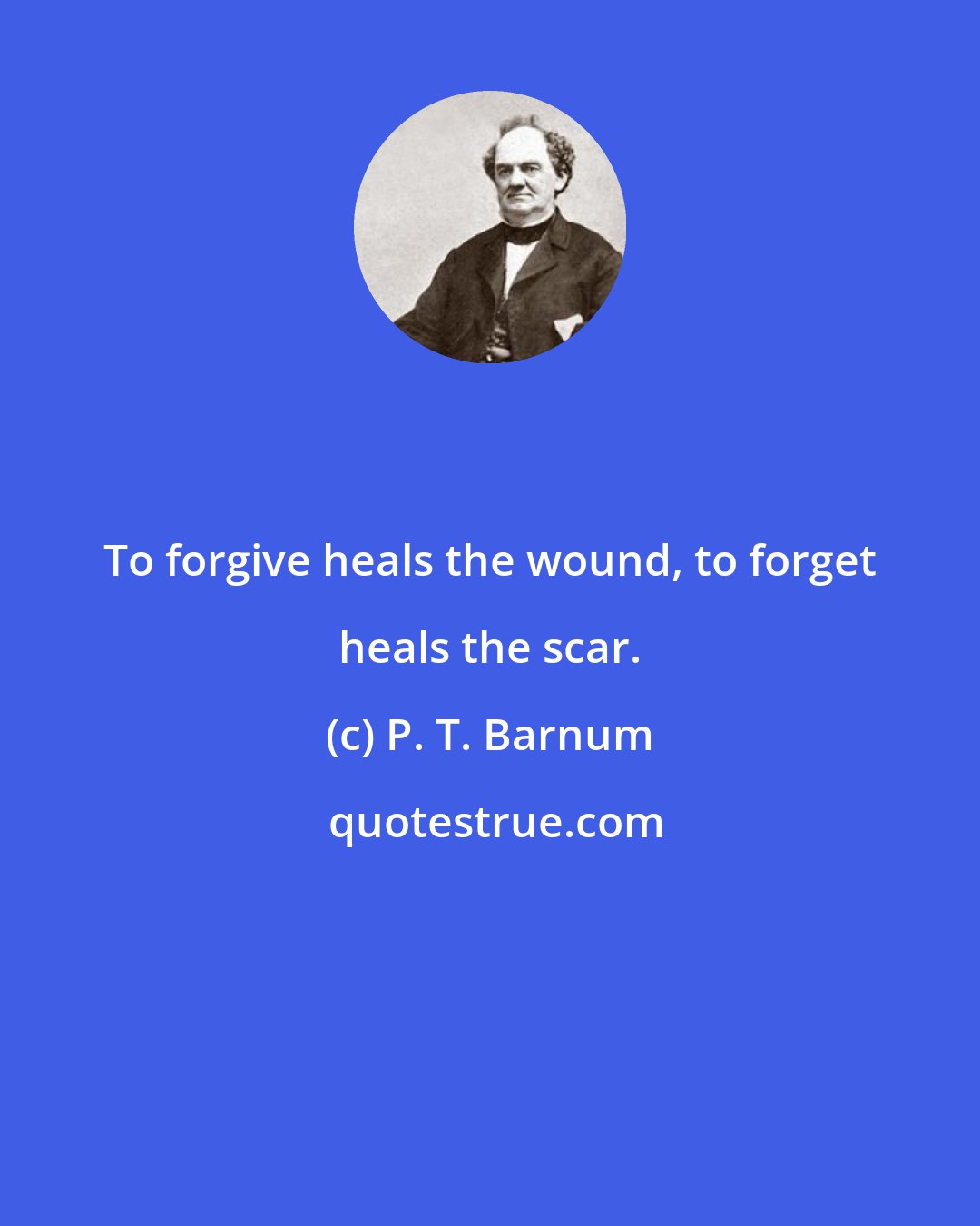P. T. Barnum: To forgive heals the wound, to forget heals the scar.