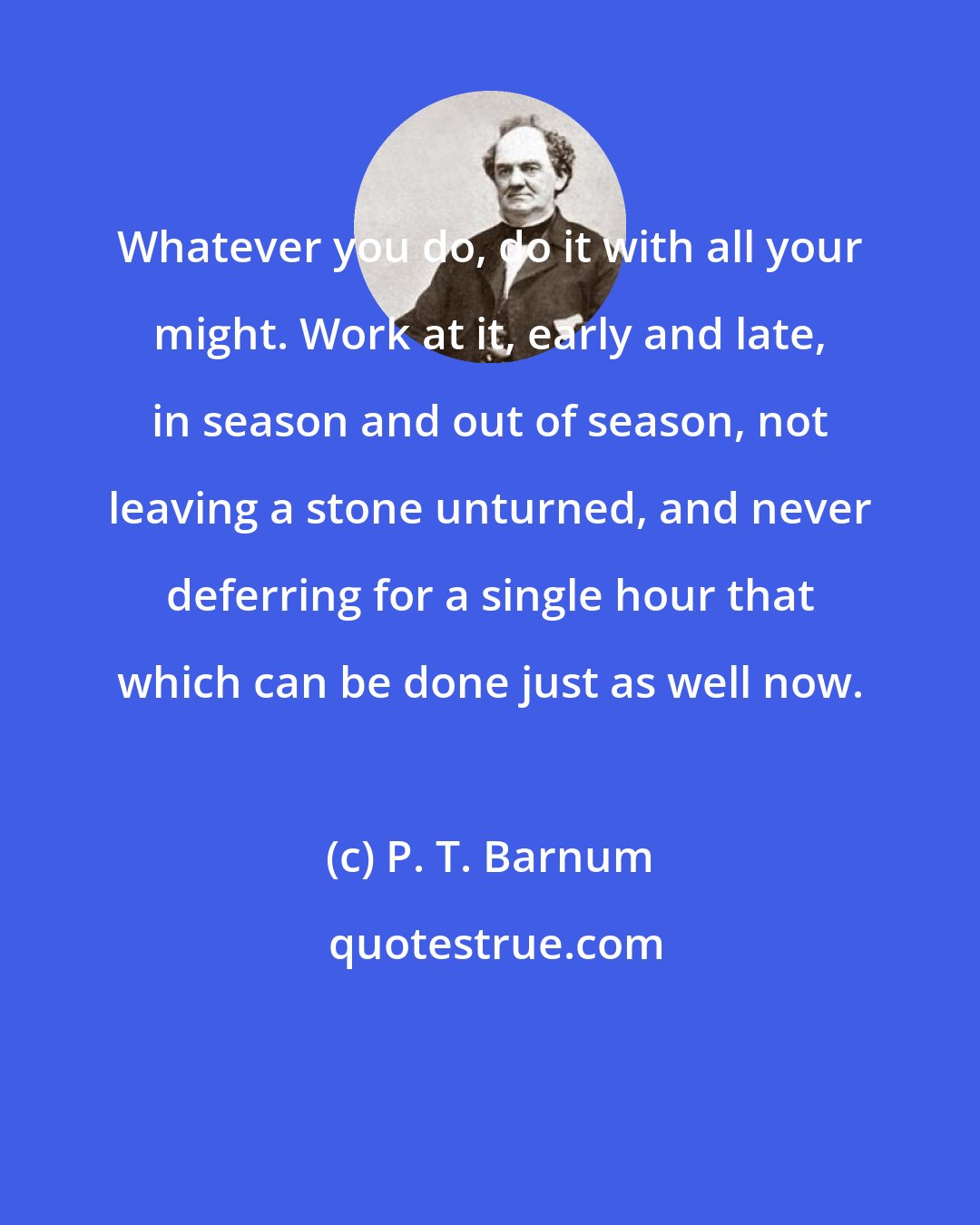 P. T. Barnum: Whatever you do, do it with all your might. Work at it, early and late, in season and out of season, not leaving a stone unturned, and never deferring for a single hour that which can be done just as well now.