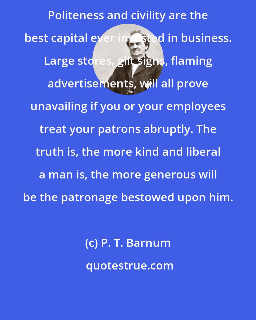 P. T. Barnum: Politeness and civility are the best capital ever invested in business. Large stores, gilt signs, flaming advertisements, will all prove unavailing if you or your employees treat your patrons abruptly. The truth is, the more kind and liberal a man is, the more generous will be the patronage bestowed upon him.