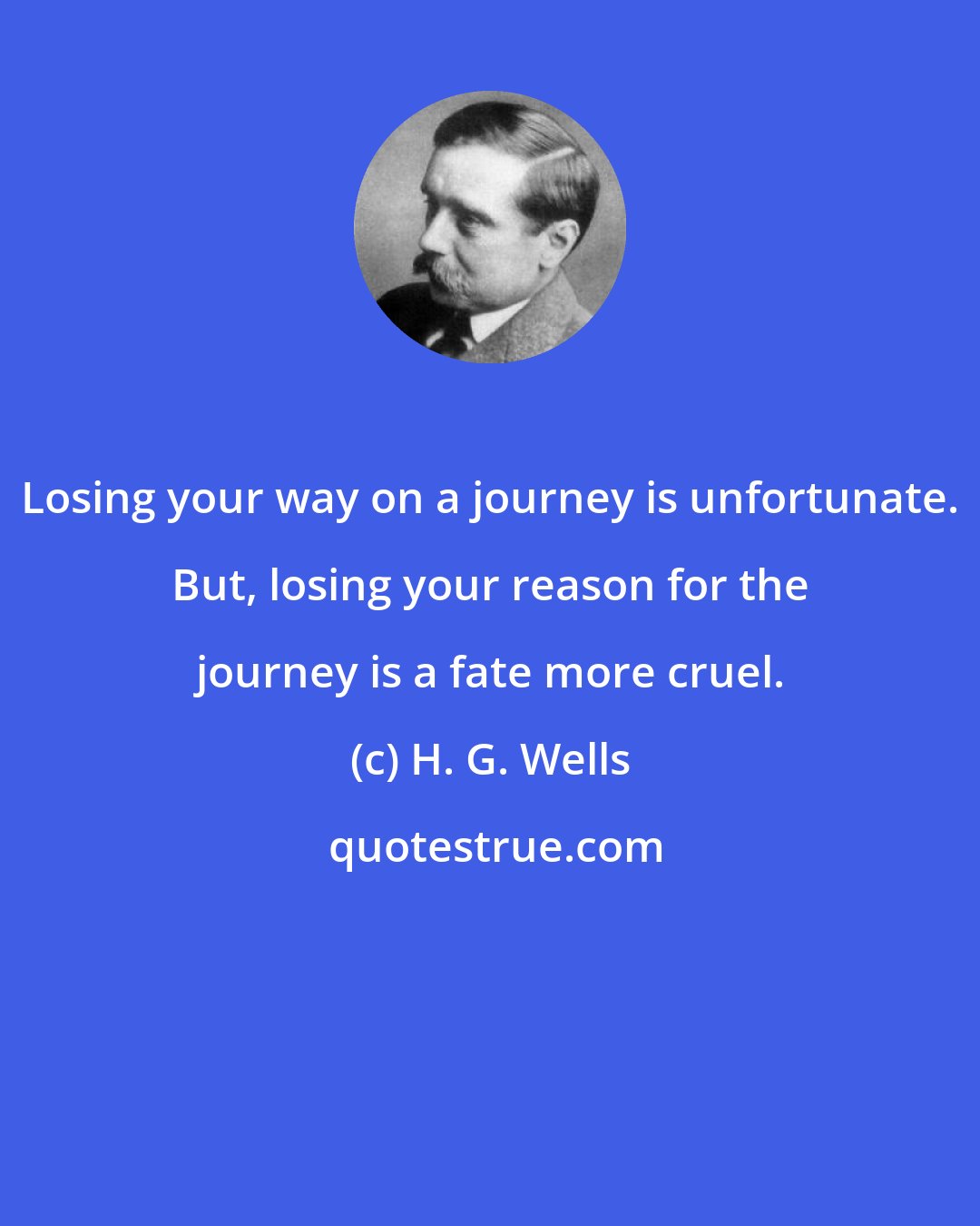 H. G. Wells: Losing your way on a journey is unfortunate. But, losing your reason for the journey is a fate more cruel.